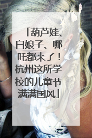 葫芦娃、白娘子、哪吒都来了！杭州这所学校的儿童节满满国风