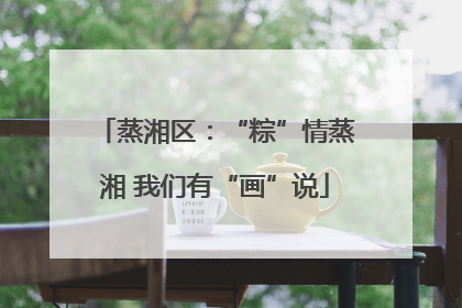 蒸湘区：“粽”情蒸湘 我们有“画”说
