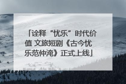 诠释“忧乐”时代价值 文旅短剧《古今忧乐范仲淹》正式上线