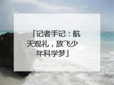 记者手记：航天观礼，放飞少年科学梦