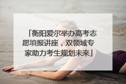 衡阳爱尔举办高考志愿填报讲座，双领域专家助力考生规划未来