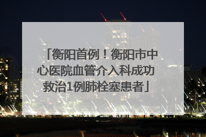 衡阳首例！衡阳市中心医院血管介入科成功救治1例肺栓塞患者