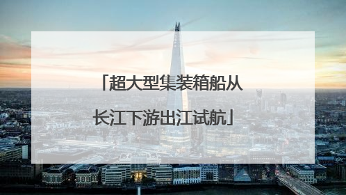 超大型集装箱船从长江下游出江试航