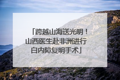 跨越山海送光明！山西医生赴非洲进行白内障复明手术