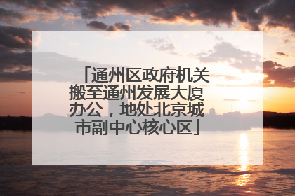 通州区政府机关搬至通州发展大厦办公，地处北京城市副中心核心区