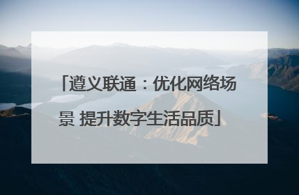 遵义联通：优化网络场景 提升数字生活品质
