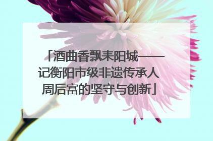 酒曲香飘耒阳城——记衡阳市级非遗传承人周后富的坚守与创新