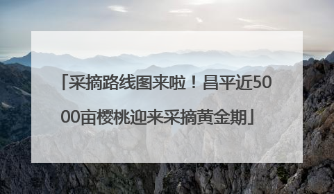 采摘路线图来啦！昌平近5000亩樱桃迎来采摘黄金期