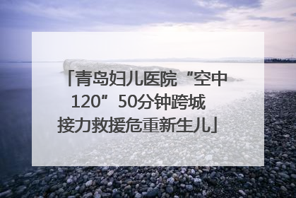 青岛妇儿医院“空中120”50分钟跨城接力救援危重新生儿