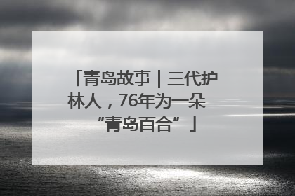 青岛故事｜三代护林人，76年为一朵“青岛百合”