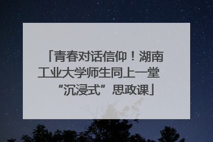 青春对话信仰！湖南工业大学师生同上一堂“沉浸式”思政课
