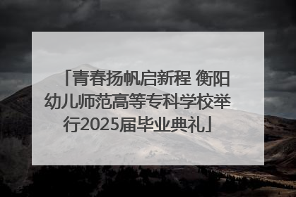 青春扬帆启新程 衡阳幼儿师范高等专科学校举行2025届毕业典礼