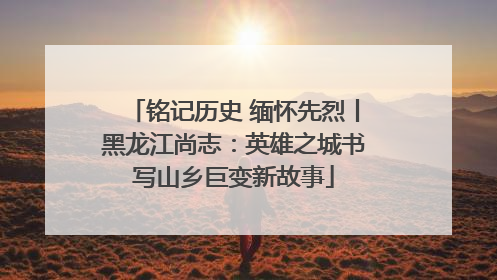 铭记历史 缅怀先烈丨黑龙江尚志：英雄之城书写山乡巨变新故事