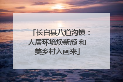 长白县八道沟镇：人居环境焕新颜 和美乡村入画来