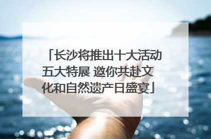 长沙将推出十大活动五大特展 邀你共赴文化和自然遗产日盛宴