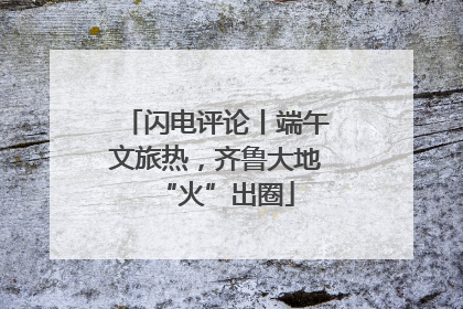 闪电评论丨端午文旅热，齐鲁大地“火”出圈