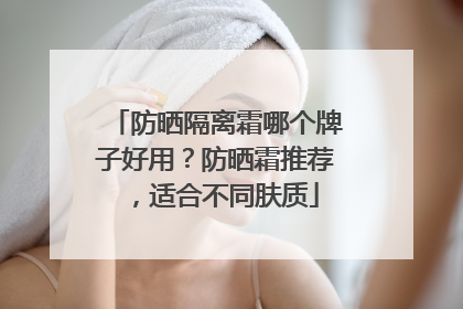 防晒隔离霜哪个牌子好用？防晒霜推荐，适合不同肤质