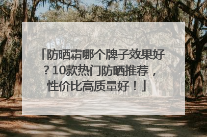 防晒霜哪个牌子效果好？10款热门防晒推荐，性价比高质量好！