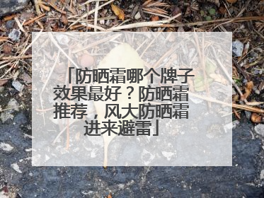 防晒霜哪个牌子效果最好？防晒霜推荐，风大防晒霜进来避雷