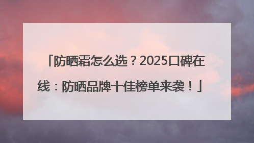 防晒霜怎么选？2025口碑在线：防晒品牌十佳榜单来袭！