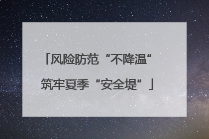 风险防范“不降温” 筑牢夏季“安全堤”