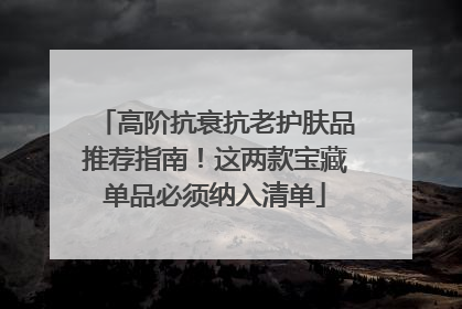 高阶抗衰抗老护肤品推荐指南！这两款宝藏单品必须纳入清单