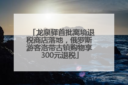 龙泉驿首批离境退税商店落地，俄罗斯游客洛带古镇购物享300元退税