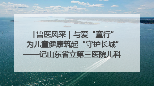 鲁医风采｜与爱“童行” 为儿童健康筑起“守护长城”——记山东省立第三医院儿科主任、主任医师马燕