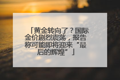 黄金转向了？国际金价剧烈震荡，报告称可能即将迎来“最后的辉煌”