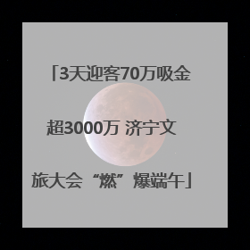 3天迎客70万吸金超3000万 济宁文旅大会“燃”爆端午