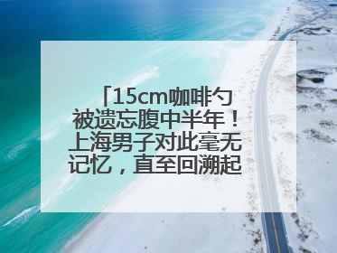 15cm咖啡勺被遗忘腹中半年！上海男子对此毫无记忆，直至回溯起一场“梦境”般的经历