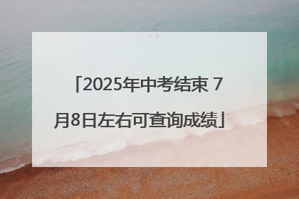 2025年中考结束 7月8日左右可查询成绩