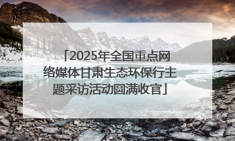 2025年全国重点网络媒体甘肃生态环保行主题采访活动圆满收官