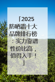 2025防晒霜十大品牌排行榜：实力靠谱性价比高，值得入手！