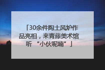 30余件陶土风炉作品亮相，来青藤美术馆听 “小伙呢喃”