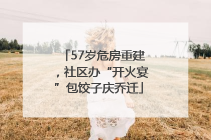 57岁危房重建，社区办“开火宴”包饺子庆乔迁