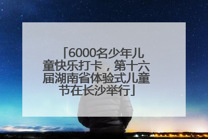 6000名少年儿童快乐打卡，第十六届湖南省体验式儿童节在长沙举行