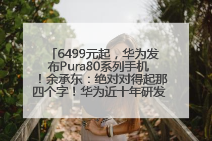 6499元起，华为发布Pura80系列手机！余承东：绝对对得起那四个字！华为近十年研发投入12490亿元