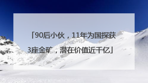 90后小伙，11年为国探获3座金矿，潜在价值近千亿