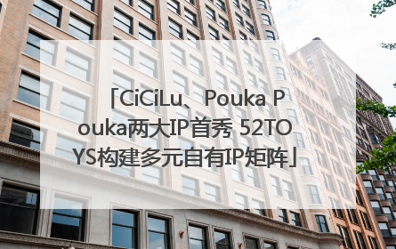 CiCiLu、Pouka Pouka两大IP首秀 52TOYS构建多元自有IP矩阵